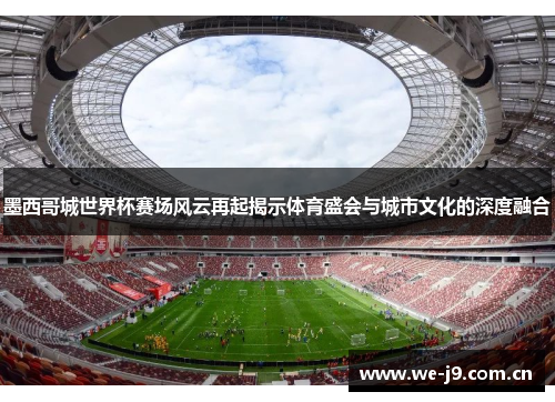 墨西哥城世界杯赛场风云再起揭示体育盛会与城市文化的深度融合 墨西哥城世界杯赛场风云再起揭示体育盛会与城市文化的深度融合